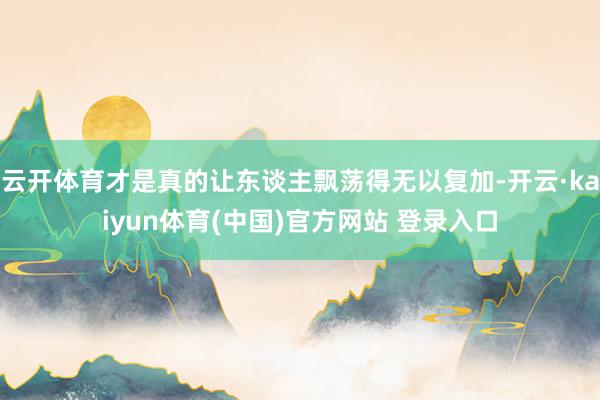 云开体育才是真的让东谈主飘荡得无以复加-开云·kaiyun体育(中国)官方网站 登录入口