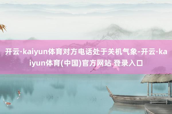 开云·kaiyun体育对方电话处于关机气象-开云·kaiyun体育(中国)官方网站 登录入口