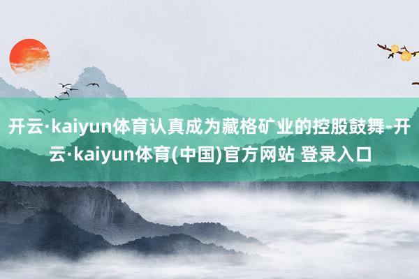 开云·kaiyun体育认真成为藏格矿业的控股鼓舞-开云·kaiyun体育(中国)官方网站 登录入口