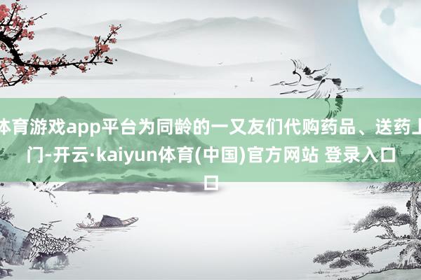 体育游戏app平台为同龄的一又友们代购药品、送药上门-开云·kaiyun体育(中国)官方网站 登录入口