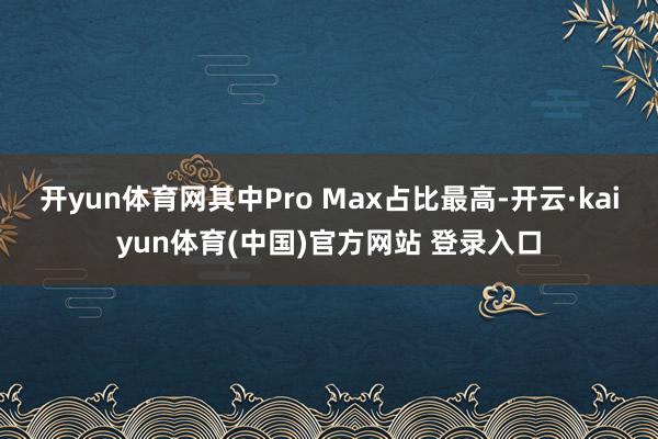 开yun体育网其中Pro Max占比最高-开云·kaiyun体育(中国)官方网站 登录入口