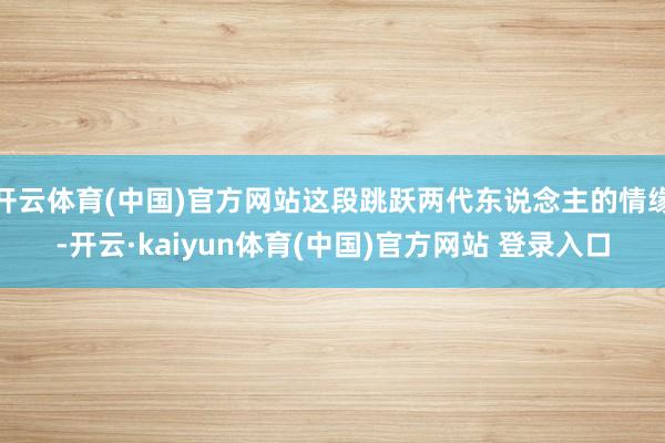 开云体育(中国)官方网站这段跳跃两代东说念主的情缘-开云·kaiyun体育(中国)官方网站 登录入口