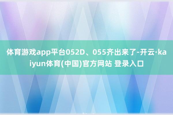 体育游戏app平台052D、055齐出来了-开云·kaiyun体育(中国)官方网站 登录入口