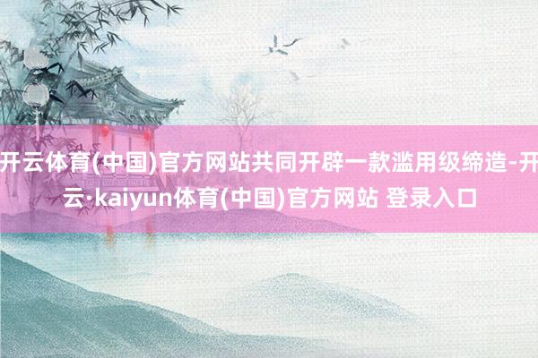 开云体育(中国)官方网站共同开辟一款滥用级缔造-开云·kaiyun体育(中国)官方网站 登录入口