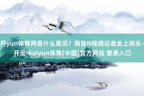 开yun体育网是什么景况？南皆N视频记者走上街头-开云·kaiyun体育(中国)官方网站 登录入口