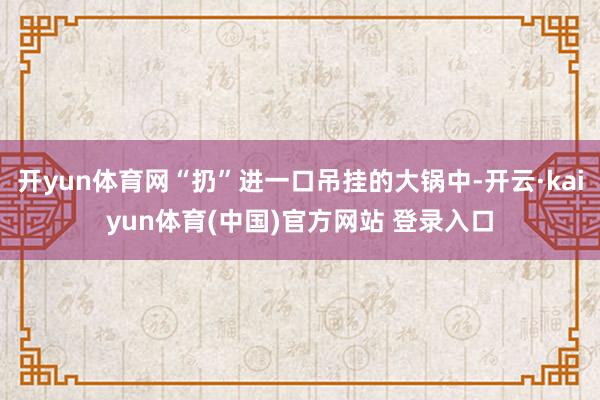 开yun体育网“扔”进一口吊挂的大锅中-开云·kaiyun体育(中国)官方网站 登录入口