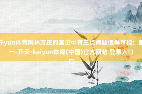开yun体育网林芳正的言论中有三点问题值得审视：第一-开云·kaiyun体育(中国)官方网站 登录入口