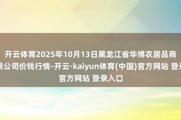 开云体育2025年10月13日黑龙江省华博农居品商场有限公司价钱行情-开云·kaiyun体育(中国)官方网站 登录入口