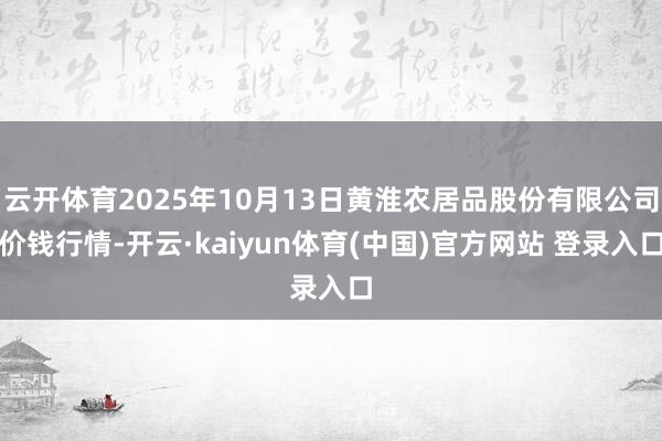 云开体育2025年10月13日黄淮农居品股份有限公司价钱行情-开云·kaiyun体育(中国)官方网站 登录入口