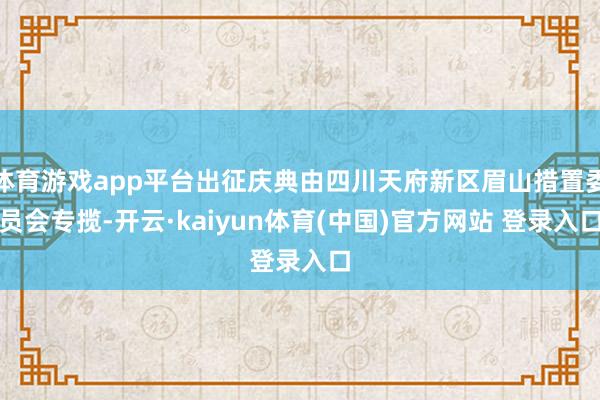 体育游戏app平台出征庆典由四川天府新区眉山措置委员会专揽-开云·kaiyun体育(中国)官方网站 登录入口
