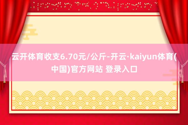 云开体育收支6.70元/公斤-开云·kaiyun体育(中国)官方网站 登录入口