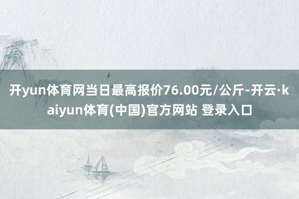 开yun体育网当日最高报价76.00元/公斤-开云·kaiyun体育(中国)官方网站 登录入口