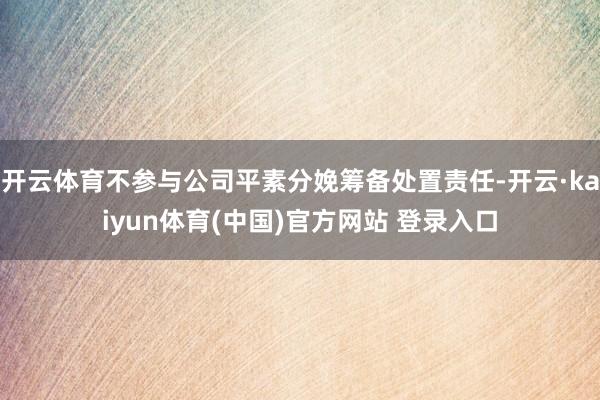 开云体育不参与公司平素分娩筹备处置责任-开云·kaiyun体育(中国)官方网站 登录入口