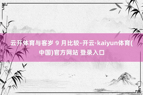 云开体育 与客岁 9 月比较-开云·kaiyun体育(中国)官方网站 登录入口