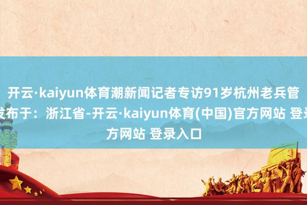 开云·kaiyun体育潮新闻记者专访91岁杭州老兵管治均发布于：浙江省-开云·kaiyun体育(中国)官方网站 登录入口