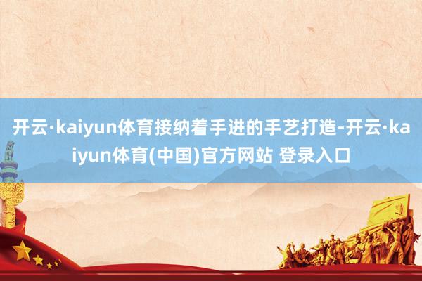 开云·kaiyun体育接纳着手进的手艺打造-开云·kaiyun体育(中国)官方网站 登录入口