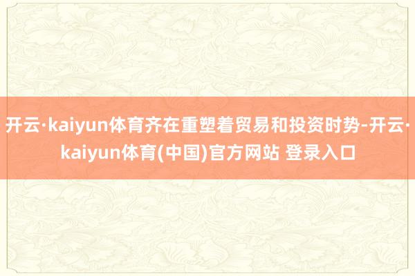 开云·kaiyun体育齐在重塑着贸易和投资时势-开云·kaiyun体育(中国)官方网站 登录入口
