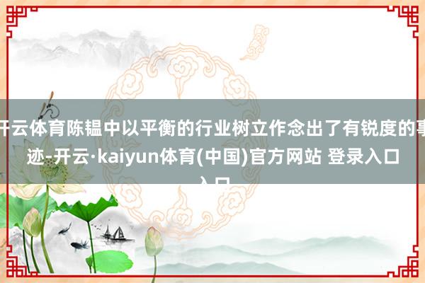 开云体育陈韫中以平衡的行业树立作念出了有锐度的事迹-开云·kaiyun体育(中国)官方网站 登录入口
