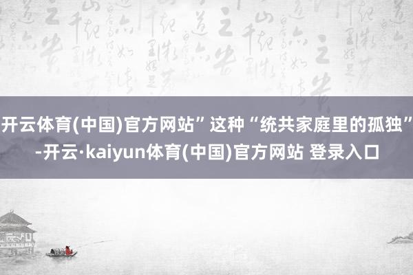 开云体育(中国)官方网站”这种“统共家庭里的孤独”-开云·kaiyun体育(中国)官方网站 登录入口