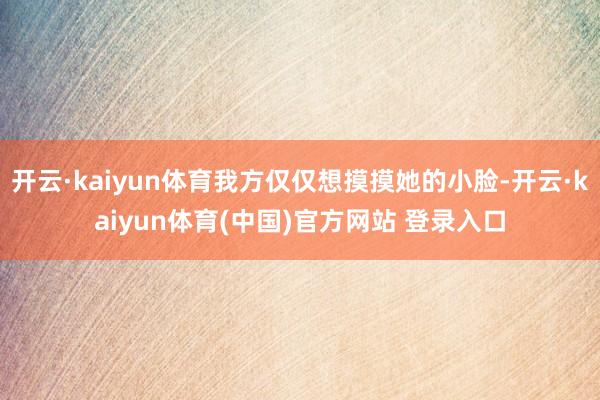 开云·kaiyun体育我方仅仅想摸摸她的小脸-开云·kaiyun体育(中国)官方网站 登录入口