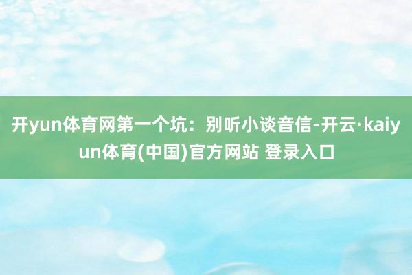 开yun体育网第一个坑：别听小谈音信-开云·kaiyun体育(中国)官方网站 登录入口