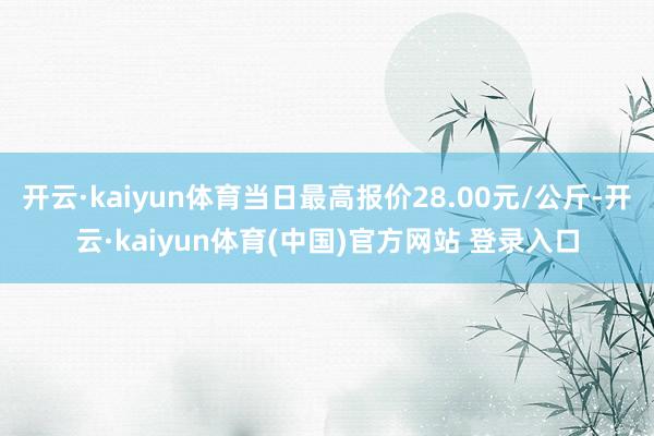 开云·kaiyun体育当日最高报价28.00元/公斤-开云·kaiyun体育(中国)官方网站 登录入口