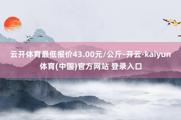云开体育最低报价43.00元/公斤-开云·kaiyun体育(中国)官方网站 登录入口