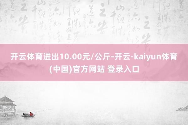 开云体育进出10.00元/公斤-开云·kaiyun体育(中国)官方网站 登录入口