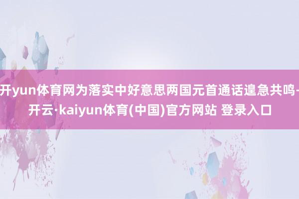 开yun体育网为落实中好意思两国元首通话遑急共鸣-开云·kaiyun体育(中国)官方网站 登录入口