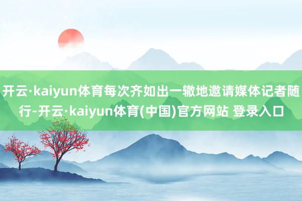 开云·kaiyun体育每次齐如出一辙地邀请媒体记者随行-开云·kaiyun体育(中国)官方网站 登录入口