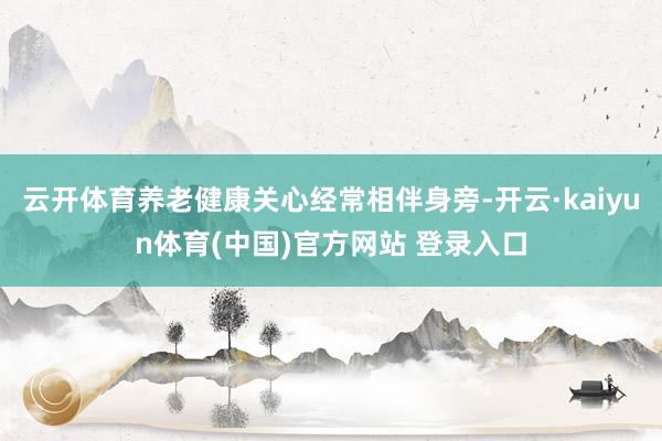云开体育养老健康关心经常相伴身旁-开云·kaiyun体育(中国)官方网站 登录入口