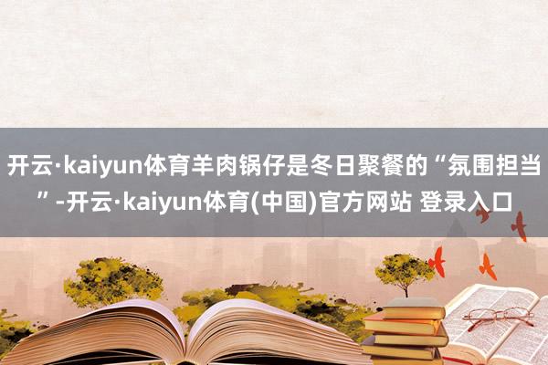 开云·kaiyun体育羊肉锅仔是冬日聚餐的“氛围担当”-开云·kaiyun体育(中国)官方网站 登录入口