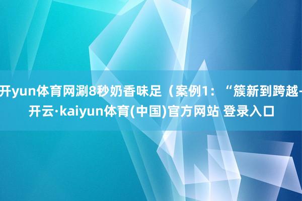 开yun体育网涮8秒奶香味足（案例1：“簇新到跨越-开云·kaiyun体育(中国)官方网站 登录入口