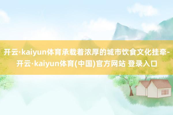 开云·kaiyun体育承载着浓厚的城市饮食文化挂牵-开云·kaiyun体育(中国)官方网站 登录入口