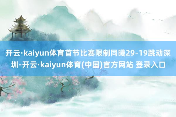 开云·kaiyun体育首节比赛限制同曦29-19跳动深圳-开云·kaiyun体育(中国)官方网站 登录入口