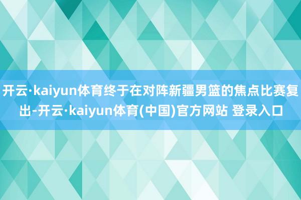 开云·kaiyun体育终于在对阵新疆男篮的焦点比赛复出-开云·kaiyun体育(中国)官方网站 登录入口