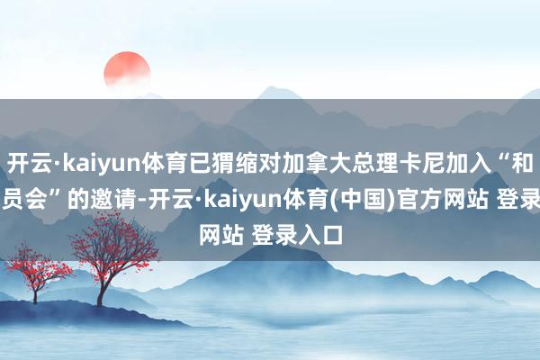 开云·kaiyun体育已猬缩对加拿大总理卡尼加入“和平委员会”的邀请-开云·kaiyun体育(中国)官方网站 登录入口