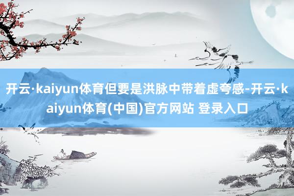 开云·kaiyun体育但要是洪脉中带着虚夸感-开云·kaiyun体育(中国)官方网站 登录入口